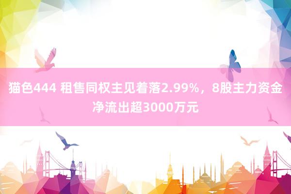 猫色444 租售同权主见着落2.99%，8股主力资金净流出超3000万元