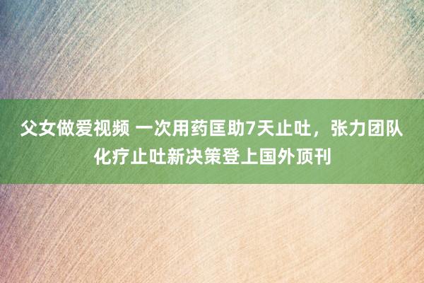 父女做爱视频 一次用药匡助7天止吐，张力团队化疗止吐新决策登上国外顶刊