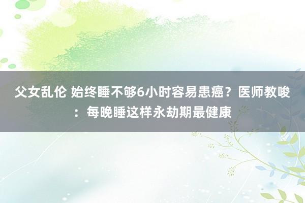 父女乱伦 始终睡不够6小时容易患癌？医师教唆：每晚睡这样永劫期最健康