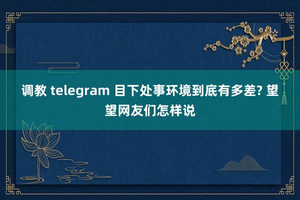 调教 telegram 目下处事环境到底有多差? 望望网友们怎样说