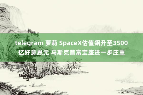 telegram 萝莉 SpaceX估值飙升至3500亿好意思元 马斯克首富宝座进一步庄重