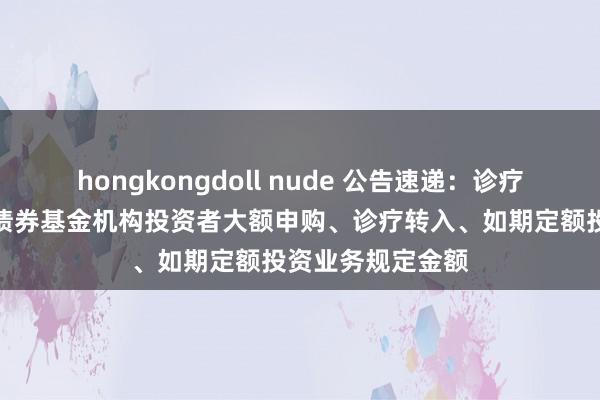 hongkongdoll nude 公告速递：诊疗工银开元利率债债券基金机构投资者大额申购、诊疗转入、如期定额投资业务规定金额