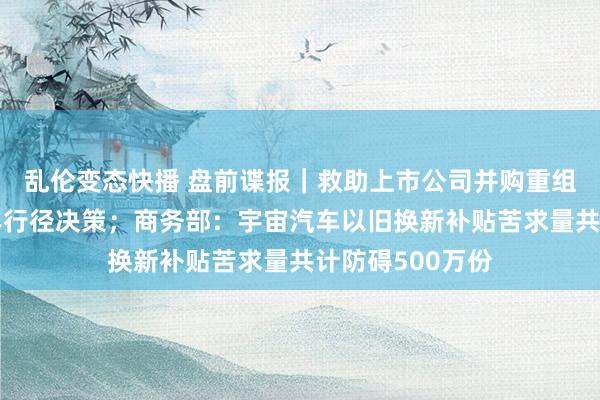 乱伦变态快播 盘前谍报｜救助上市公司并购重组，上海发布三年行径决策；商务部：宇宙汽车以旧换新补贴苦求量共计防碍500万份