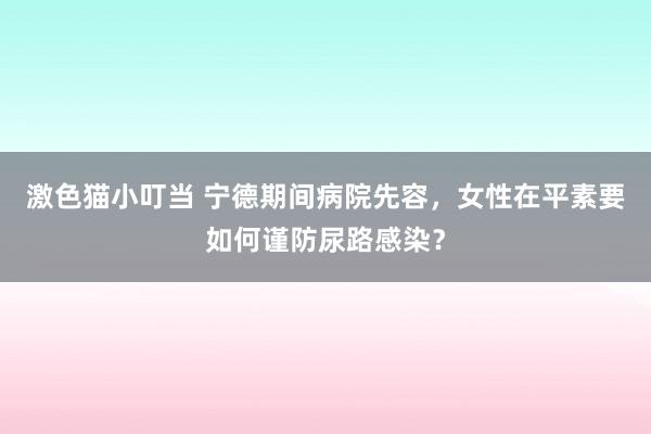 激色猫小叮当 宁德期间病院先容，女性在平素要如何谨防尿路感染？