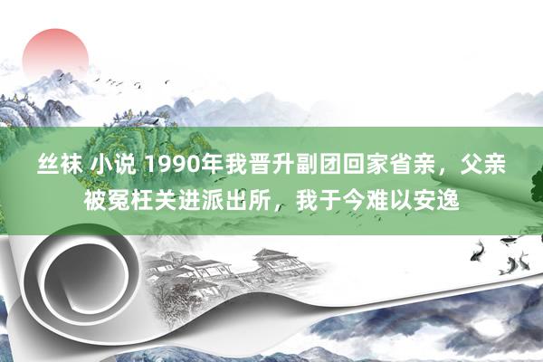 丝袜 小说 1990年我晋升副团回家省亲，父亲被冤枉关进派出所，我于今难以安逸