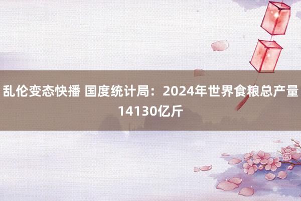 乱伦变态快播 国度统计局：2024年世界食粮总产量14130亿斤