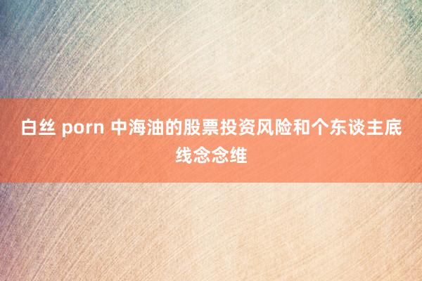 白丝 porn 中海油的股票投资风险和个东谈主底线念念维