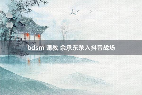 bdsm 调教 余承东杀入抖音战场