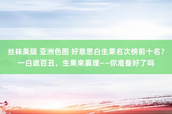 丝袜美腿 亚洲色图 好意思白生果名次榜前十名？一白遮百丑，生果来襄理——你准备好了吗