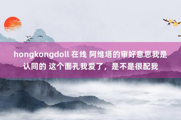 hongkongdoll 在线 阿维塔的审好意思我是认同的 这个面孔我爱了，是不是很配我