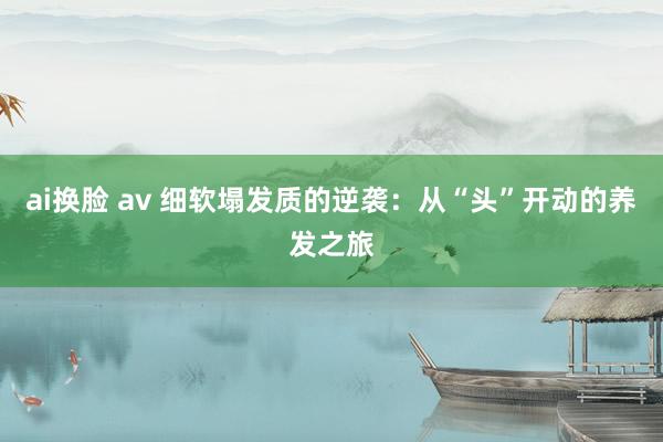 ai换脸 av 细软塌发质的逆袭：从“头”开动的养发之旅