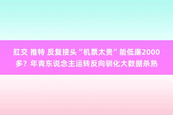 肛交 推特 反复接头“机票太贵”能低廉2000多？年青东说念主运转反向驯化大数据杀熟