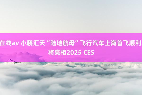 在线av 小鹏汇天“陆地航母”飞行汽车上海首飞顺利 将亮相2025 CES