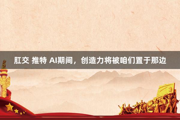 肛交 推特 AI期间，创造力将被咱们置于那边