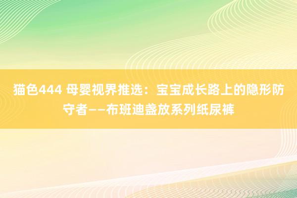 猫色444 母婴视界推选：宝宝成长路上的隐形防守者——布班迪盏放系列纸尿裤