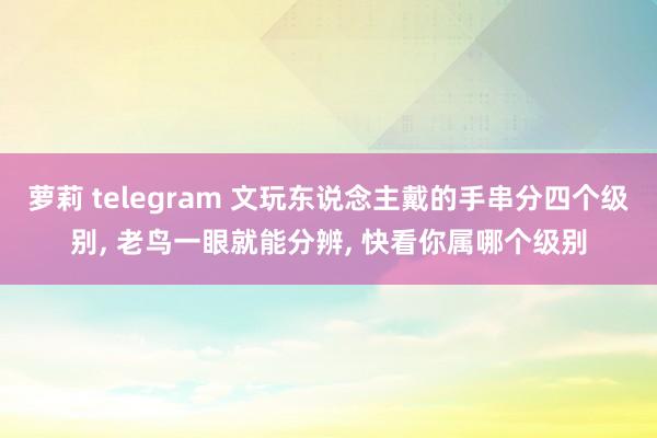 萝莉 telegram 文玩东说念主戴的手串分四个级别， 老鸟一眼就能分辨， 快看你属哪个级别