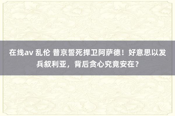 在线av 乱伦 普京誓死捍卫阿萨德！好意思以发兵叙利亚，背后贪心究竟安在？