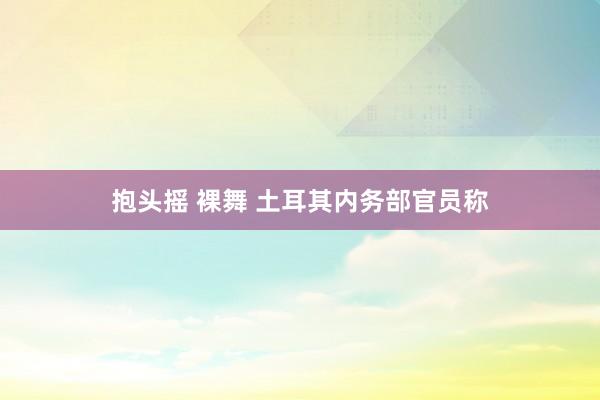 抱头摇 裸舞 土耳其内务部官员称