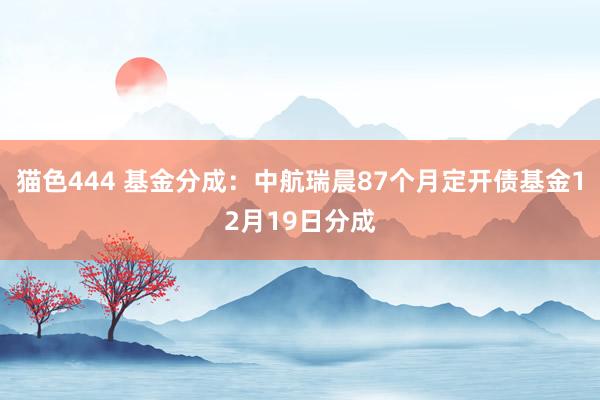 猫色444 基金分成：中航瑞晨87个月定开债基金12月19日分成