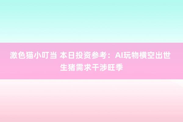 激色猫小叮当 本日投资参考：AI玩物横空出世 生猪需求干涉旺季