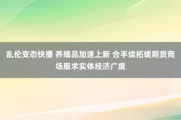 乱伦变态快播 养殖品加速上新 合手续拓缓期货商场服求实体经济广度