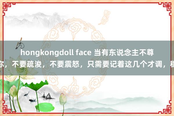 hongkongdoll face 当有东说念主不尊重你，不要疏浚，不要震怒，只需要记着这几个才调，稳赢