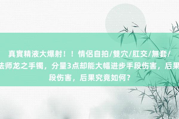 真實精液大爆射！！情侶自拍/雙穴/肛交/無套/大量噴精 法师龙之手镯，分量3点却能大幅进步手段伤害，后果究竟如何？