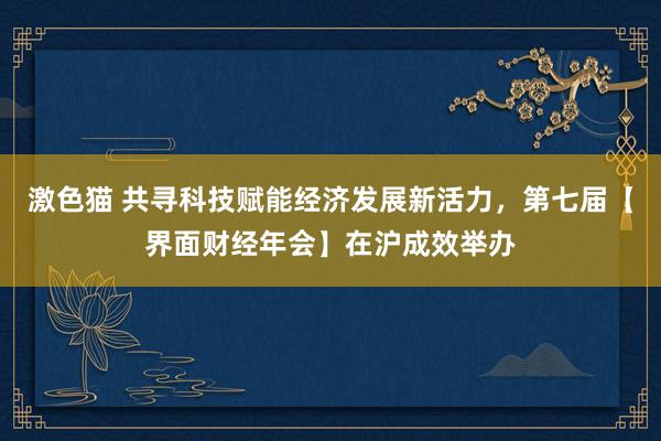 激色猫 共寻科技赋能经济发展新活力，第七届【界面财经年会】在沪成效举办