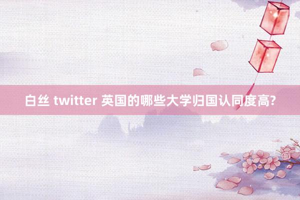 白丝 twitter 英国的哪些大学归国认同度高?