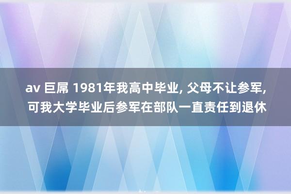 av 巨屌 1981年我高中毕业， 父母不让参军， 可我大学毕业后参军在部队一直责任到退休