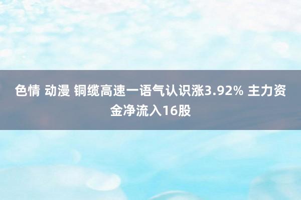 色情 动漫 铜缆高速一语气认识涨3.92% 主力资金净流入16股