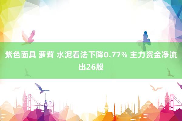 紫色面具 萝莉 水泥看法下降0.77% 主力资金净流出26股