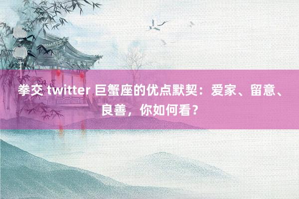 拳交 twitter 巨蟹座的优点默契：爱家、留意、良善，你如何看？