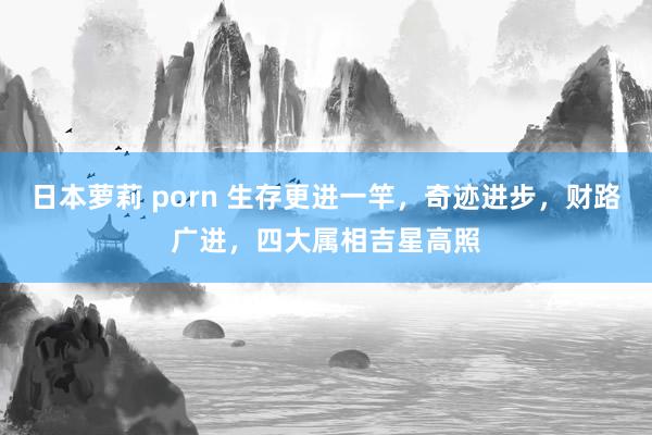 日本萝莉 porn 生存更进一竿，奇迹进步，财路广进，四大属相吉星高照