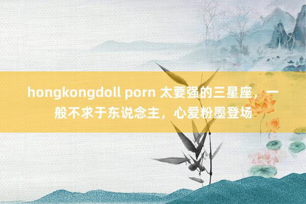 hongkongdoll porn 太要强的三星座，一般不求于东说念主，心爱粉墨登场