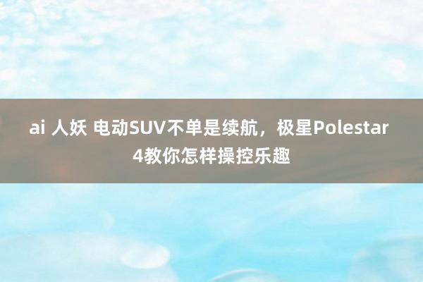 ai 人妖 电动SUV不单是续航，极星Polestar 4教你怎样操控乐趣