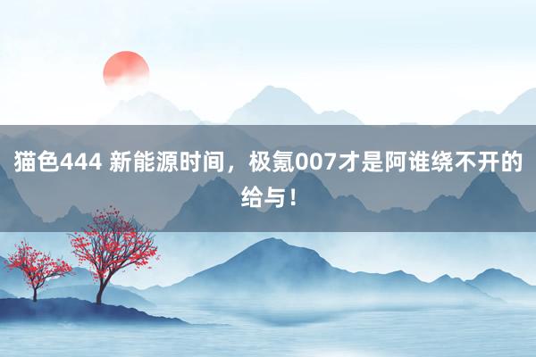 猫色444 新能源时间，极氪007才是阿谁绕不开的给与！