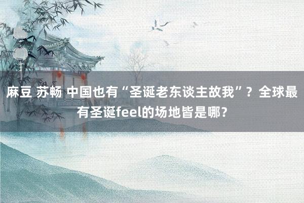 麻豆 苏畅 中国也有“圣诞老东谈主故我”？全球最有圣诞feel的场地皆是哪？