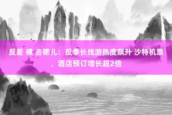 反差 裸 去哪儿：反季长线游热度飙升 沙特机票、酒店预订增长超2倍