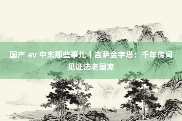 国产 av 中东那些事儿丨吉萨金字塔：千年传闻见证法老国家