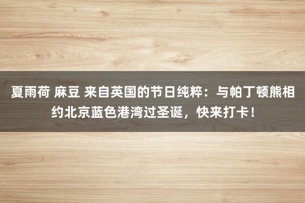 夏雨荷 麻豆 来自英国的节日纯粹：与帕丁顿熊相约北京蓝色港湾过圣诞，快来打卡！