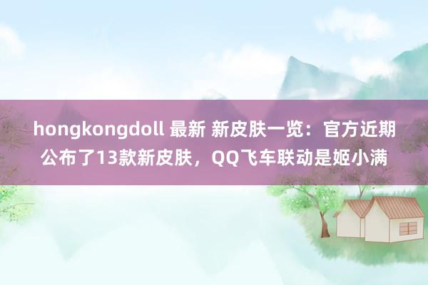 hongkongdoll 最新 新皮肤一览：官方近期公布了13款新皮肤，QQ飞车联动是姬小满