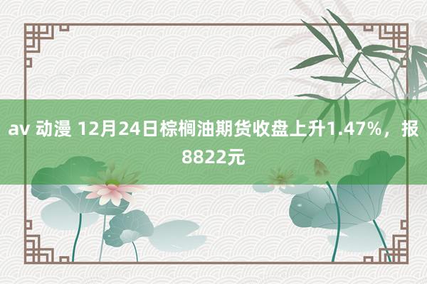 av 动漫 12月24日棕榈油期货收盘上升1.47%，报8822元