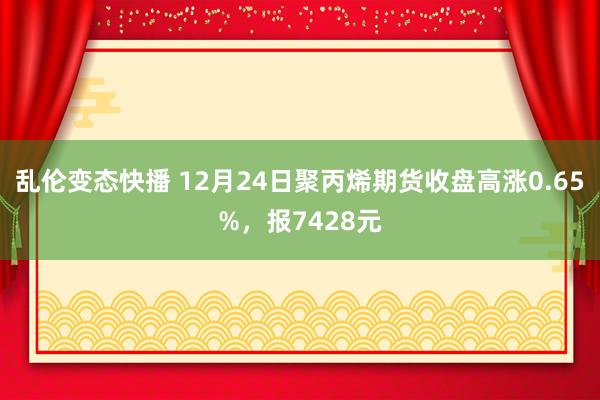 乱伦变态快播 12月24日聚丙烯期货收盘高涨0.65%，报7428元