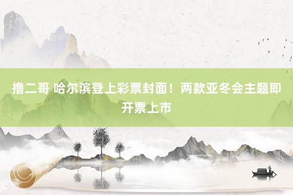 撸二哥 哈尔滨登上彩票封面！两款亚冬会主题即开票上市