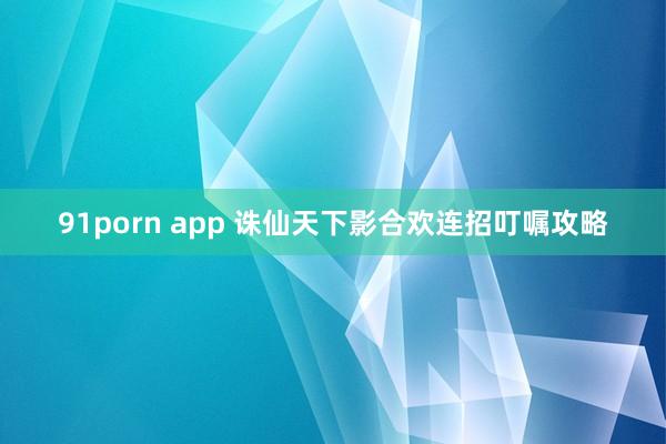 91porn app 诛仙天下影合欢连招叮嘱攻略