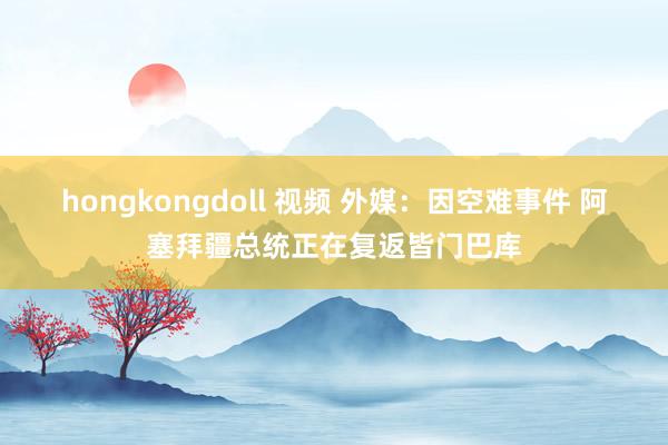 hongkongdoll 视频 外媒：因空难事件 阿塞拜疆总统正在复返皆门巴库