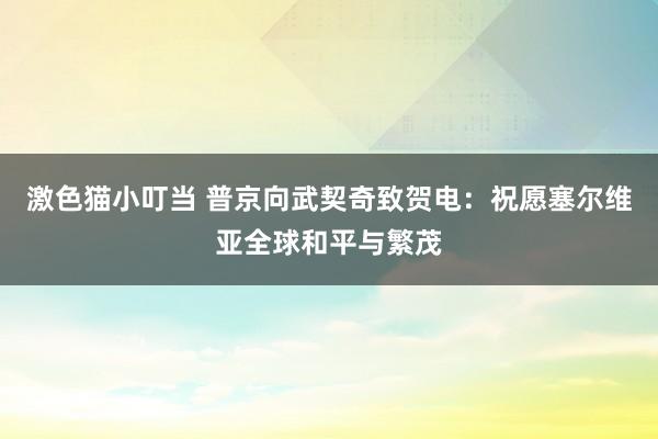 激色猫小叮当 普京向武契奇致贺电：祝愿塞尔维亚全球和平与繁茂