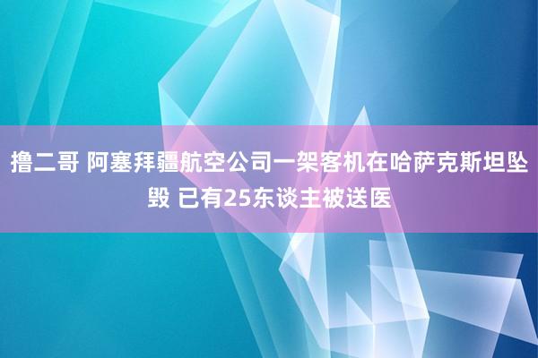 撸二哥 阿塞拜疆航空公司一架客机在哈萨克斯坦坠毁 已有25东谈主被送医