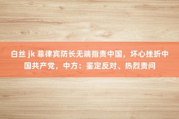 白丝 jk 菲律宾防长无端指责中国，坏心挫折中国共产党，中方：鉴定反对、热烈责问